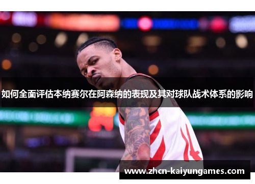 如何全面评估本纳赛尔在阿森纳的表现及其对球队战术体系的影响