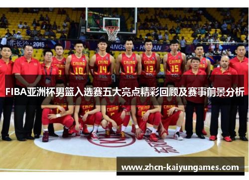 FIBA亚洲杯男篮入选赛五大亮点精彩回顾及赛事前景分析
