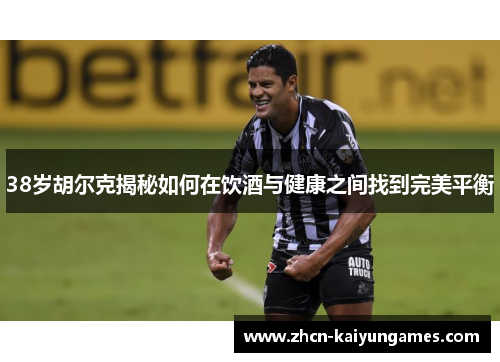 38岁胡尔克揭秘如何在饮酒与健康之间找到完美平衡