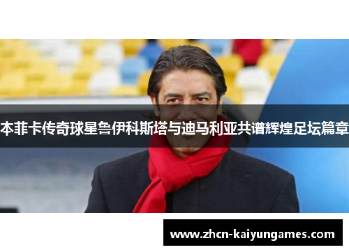 本菲卡传奇球星鲁伊科斯塔与迪马利亚共谱辉煌足坛篇章