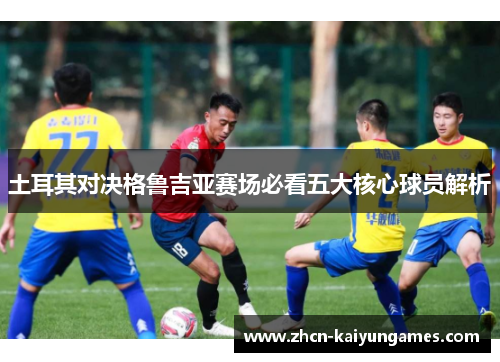 土耳其对决格鲁吉亚赛场必看五大核心球员解析