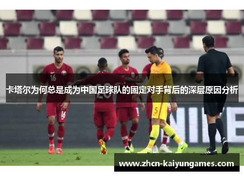 卡塔尔为何总是成为中国足球队的固定对手背后的深层原因分析