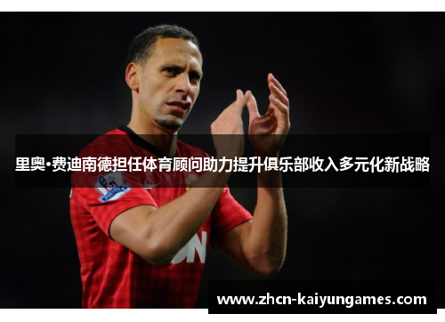 里奥·费迪南德担任体育顾问助力提升俱乐部收入多元化新战略 里奥·费迪南德担任体育顾问助力提升俱乐部收入多元化新战略