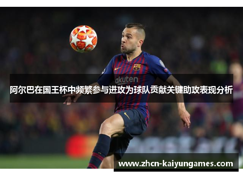 阿尔巴在国王杯中频繁参与进攻为球队贡献关键助攻表现分析