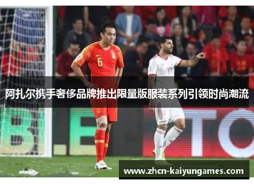 阿扎尔携手奢侈品牌推出限量版服装系列引领时尚潮流