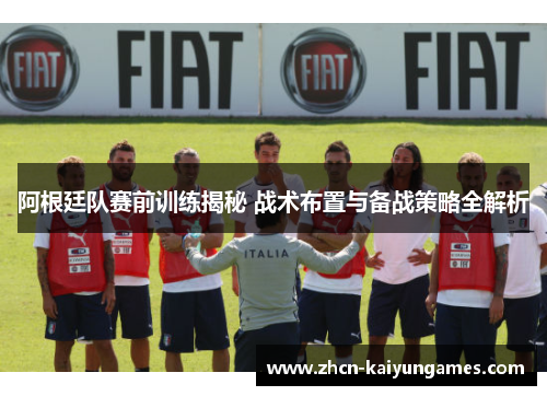 阿根廷队赛前训练揭秘 战术布置与备战策略全解析