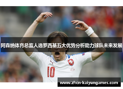阿森纳体育总监人选罗西基五大优势分析助力球队未来发展