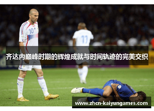 齐达内巅峰时期的辉煌成就与时间轨迹的完美交织