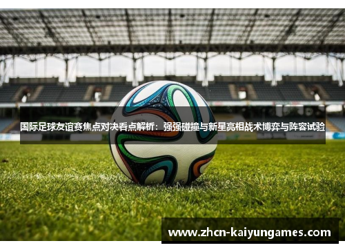 国际足球友谊赛焦点对决看点解析:强强碰撞与新星亮相战术博弈与阵容试验 国际足球友谊赛焦点对决看点解析:强强碰撞与新星亮相战术博弈与阵容试验
