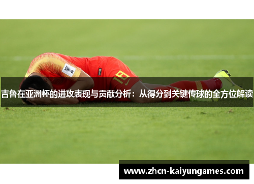 吉鲁在亚洲杯的进攻表现与贡献分析：从得分到关键传球的全方位解读