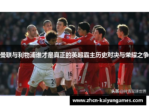 曼联与利物浦谁才是真正的英超霸主历史对决与荣耀之争 曼联与利物浦谁才是真正的英超霸主历史对决与荣耀之争