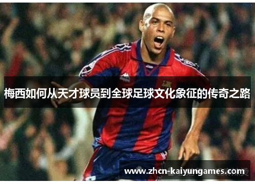 梅西如何从天才球员到全球足球文化象征的传奇之路