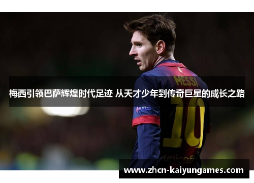 梅西引领巴萨辉煌时代足迹 从天才少年到传奇巨星的成长之路